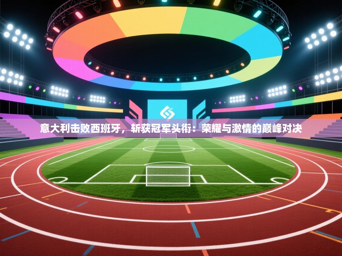 意大利击败西班牙，斩获冠军头衔：荣耀与激情的巅峰对决